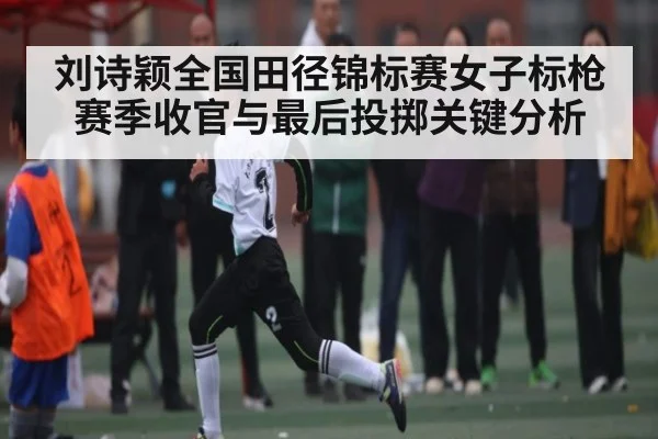 刘诗颖全国田径锦标赛女子标枪赛季收官与最后投掷关键分析