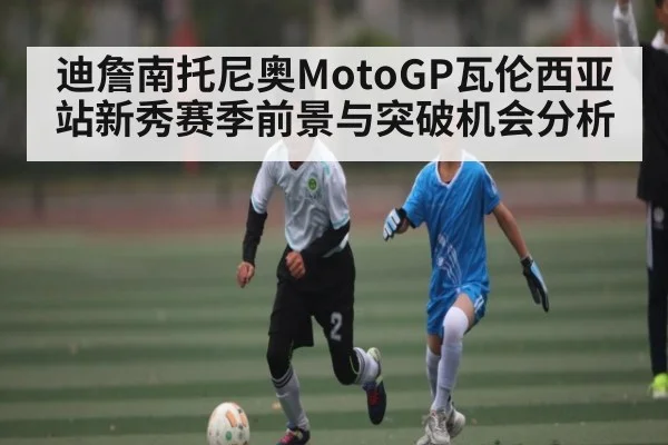 迪詹南托尼奥MotoGP瓦伦西亚站新秀赛季前景与突破机会分析